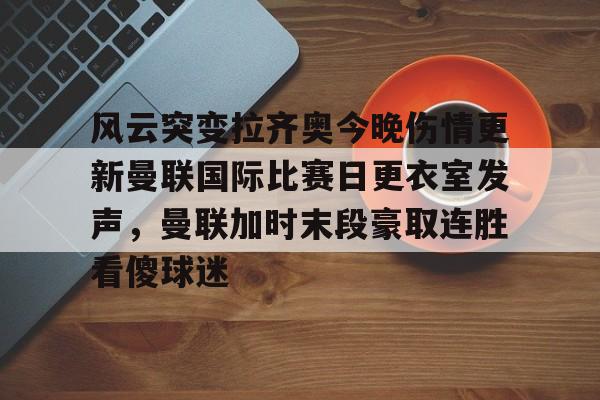 兰博电竞-风云突变拉齐奥今晚伤情更新曼联国际比赛日更衣室发声，曼联加时末段豪取连胜看傻球迷的简单介绍