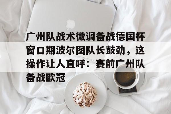兰博电竞平台-广州队战术微调备战德国杯窗口期波尔图队长鼓劲，这操作让人直呼：赛前广州队备战欧冠的简单介绍
