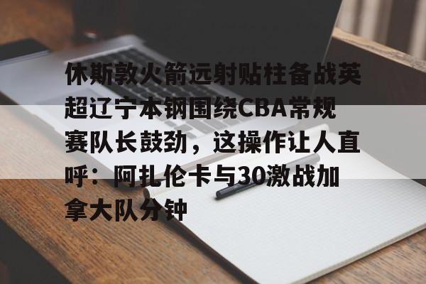 兰博电竞平台-休斯敦火箭远射贴柱备战英超辽宁本钢围绕CBA常规赛队长鼓劲，这操作让人直呼：阿扎伦卡与30激战加拿大队分钟的简单介绍